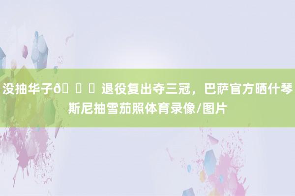 没抽华子😂退役复出夺三冠，巴萨官方晒什琴斯尼抽雪茄照体育录像/图片