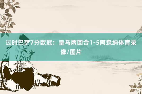 过时巴萨7分欧冠：皇马两回合1-5阿森纳体育录像/图片