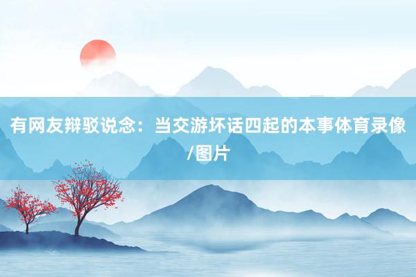 有网友辩驳说念：当交游坏话四起的本事体育录像/图片