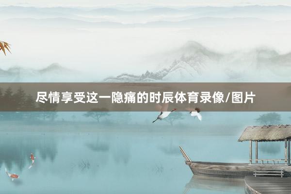尽情享受这一隐痛的时辰体育录像/图片