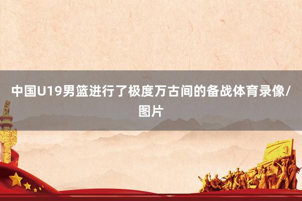 中国U19男篮进行了极度万古间的备战体育录像/图片