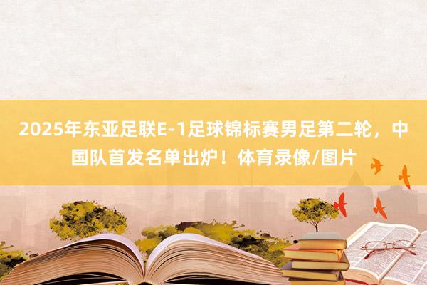 2025年东亚足联E-1足球锦标赛男足第二轮，中国队首发名单出炉！体育录像/图片