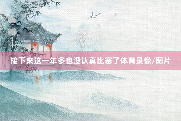 接下来这一年多也没认真比赛了体育录像/图片