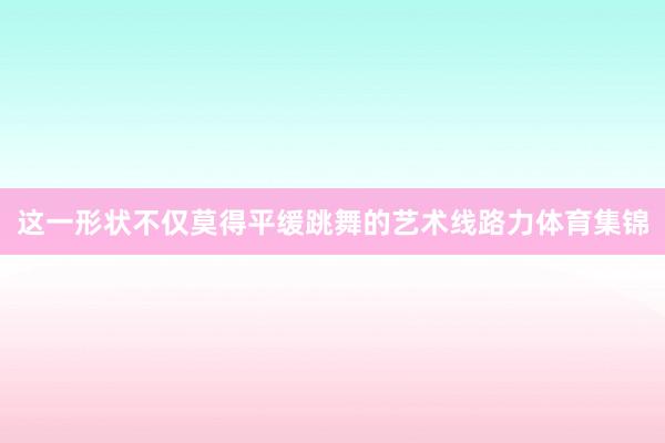 这一形状不仅莫得平缓跳舞的艺术线路力体育集锦
