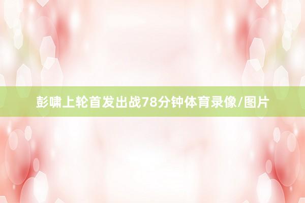 彭啸上轮首发出战78分钟体育录像/图片