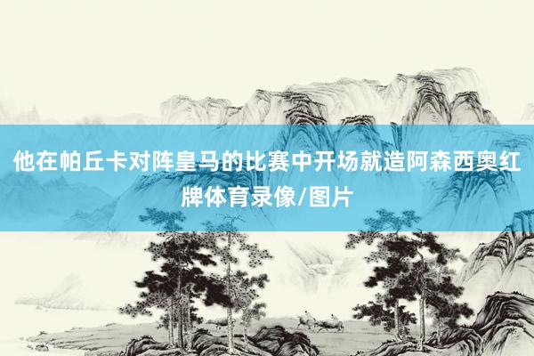 他在帕丘卡对阵皇马的比赛中开场就造阿森西奥红牌体育录像/图片