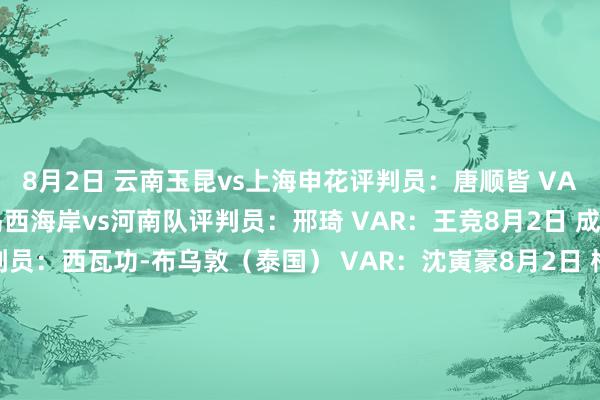 8月2日 云南玉昆vs上海申花评判员：唐顺皆 VAR：甘树然8月2日 青岛西海岸vs河南队评判员：邢琦 VAR：王竞8月2日 成都蓉城vs山东泰山评判员：西瓦功-布乌敦（泰国） VAR：沈寅豪8月2日 梅州客家vs上海海港评判员：艾堃 VAR：刘钊8月3日 大连英博vs青岛海牛评判员：甄伟 VAR：梁松尚8月3日 北京国安vs天津津门虎评判员：戴弋戈 VAR：杜健鑫8月3日 武汉三镇vs长春亚泰评