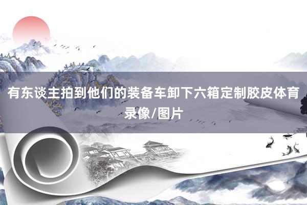 有东谈主拍到他们的装备车卸下六箱定制胶皮体育录像/图片