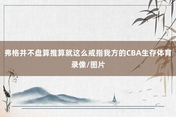 弗格并不盘算推算就这么戒指我方的CBA生存体育录像/图片