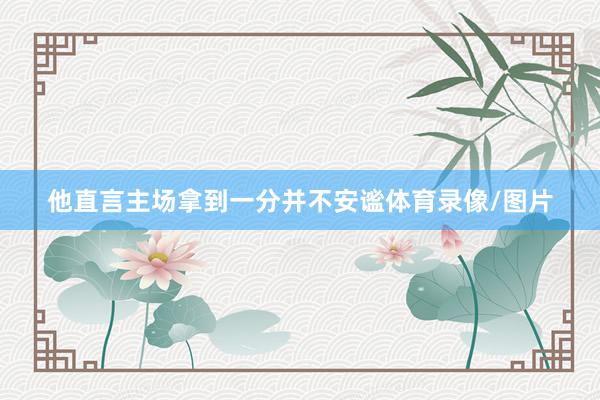 他直言主场拿到一分并不安谧体育录像/图片