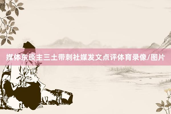 媒体东谈主三土带刺社媒发文点评体育录像/图片