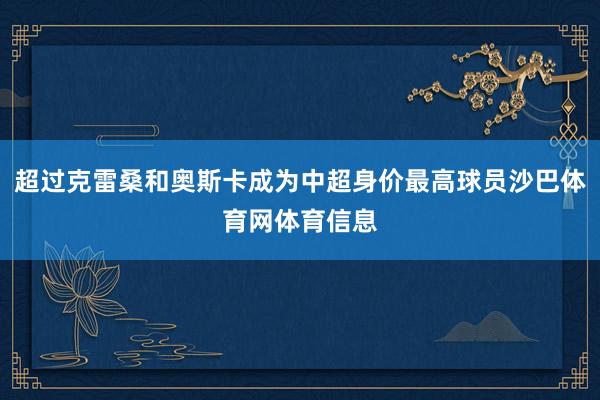 超过克雷桑和奥斯卡成为中超身价最高球员沙巴体育网体育信息
