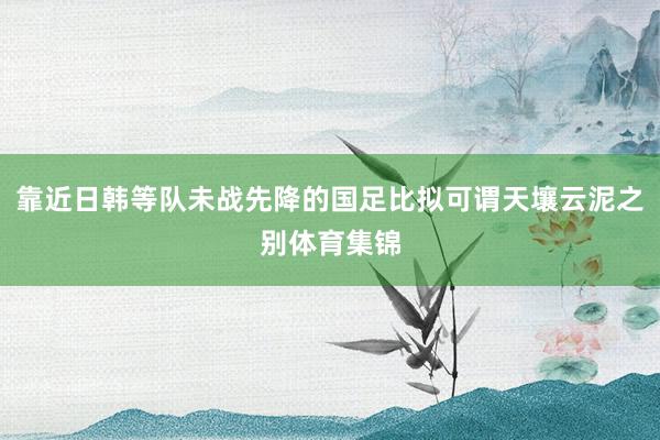 靠近日韩等队未战先降的国足比拟可谓天壤云泥之别体育集锦