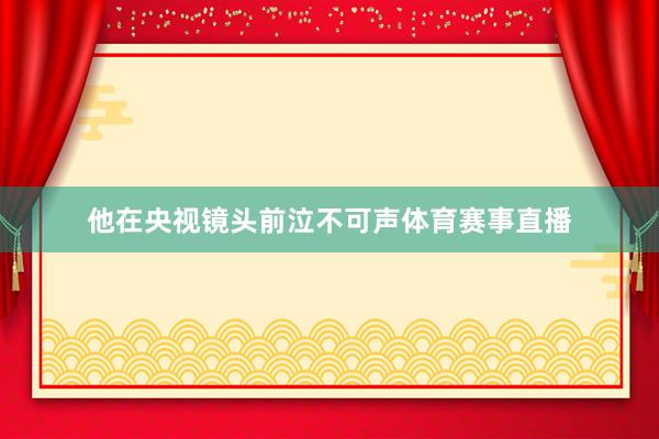 他在央视镜头前泣不可声体育赛事直播