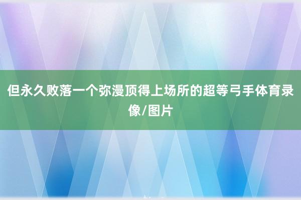 但永久败落一个弥漫顶得上场所的超等弓手体育录像/图片