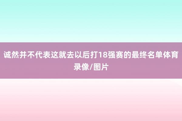 诚然并不代表这就去以后打18强赛的最终名单体育录像/图片