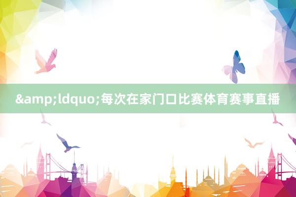 &ldquo;每次在家门口比赛体育赛事直播