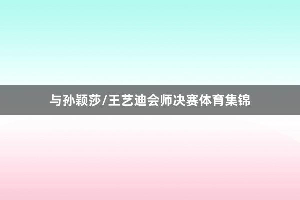 与孙颖莎/王艺迪会师决赛体育集锦