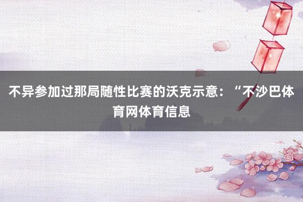 不异参加过那局随性比赛的沃克示意:“不沙巴体育网体育信息