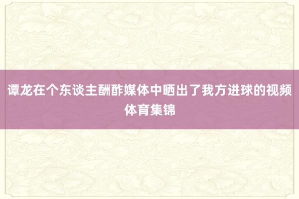 谭龙在个东谈主酬酢媒体中晒出了我方进球的视频体育集锦