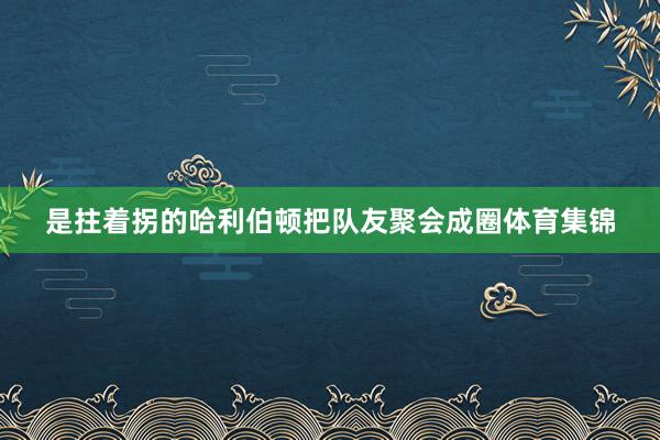 是拄着拐的哈利伯顿把队友聚会成圈体育集锦