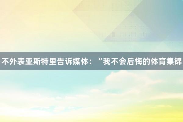 不外表亚斯特里告诉媒体:“我不会后悔的体育集锦