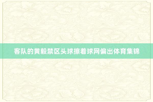 客队的黄毅禁区头球擦着球网偏出体育集锦