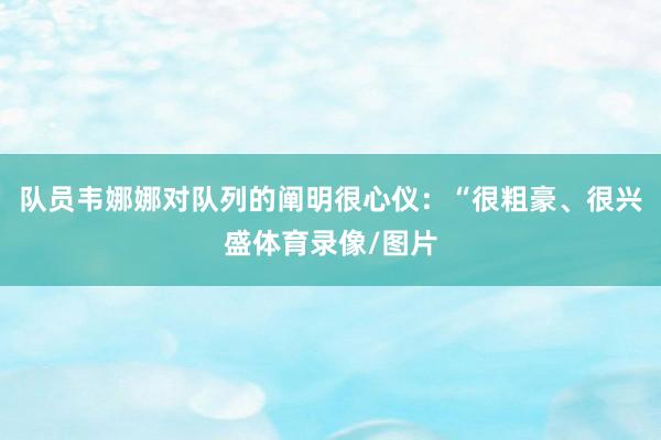 队员韦娜娜对队列的阐明很心仪:“很粗豪、很兴盛体育录像/图片