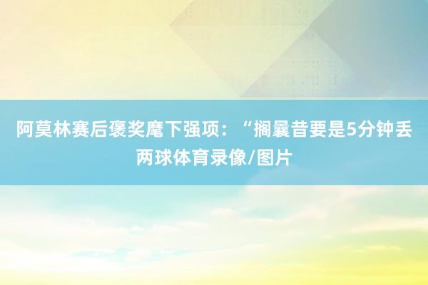 阿莫林赛后褒奖麾下强项：“搁曩昔要是5分钟丢两球体育录像/图片