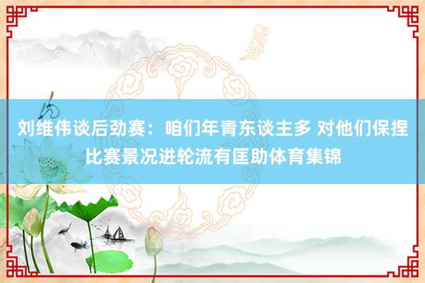 刘维伟谈后劲赛：咱们年青东谈主多 对他们保捏比赛景况进轮流有匡助体育集锦