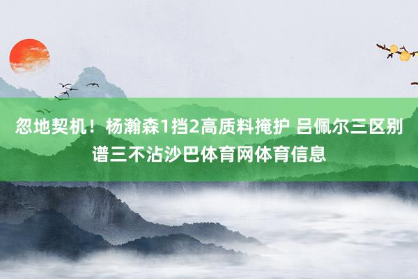 忽地契机！杨瀚森1挡2高质料掩护 吕佩尔三区别谱三不沾沙巴体育网体育信息
