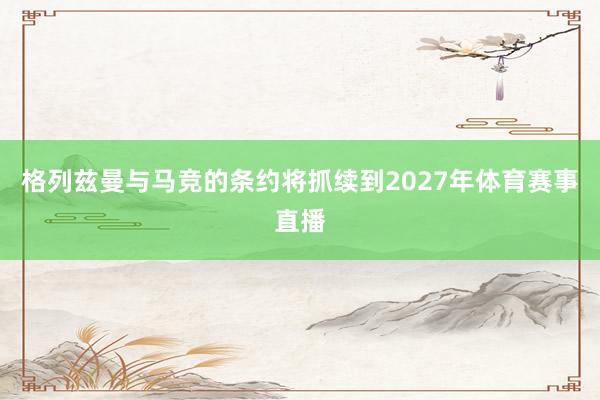 格列兹曼与马竞的条约将抓续到2027年体育赛事直播