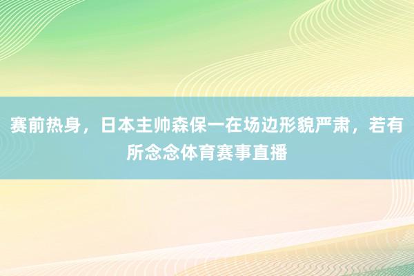 赛前热身，日本主帅森保一在场边形貌严肃，若有所念念体育赛事直播