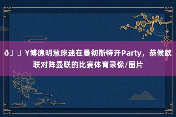 🎥博德明慧球迷在曼彻斯特开Party，恭候欧联对阵曼联的比赛体育录像/图片