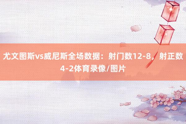 尤文图斯vs威尼斯全场数据：射门数12-8，射正数4-2体育录像/图片