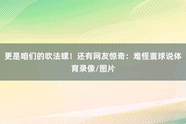 更是咱们的吹法螺！还有网友惊奇：难怪寰球说体育录像/图片