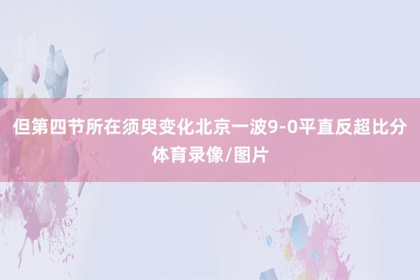 但第四节所在须臾变化北京一波9-0平直反超比分体育录像/图片