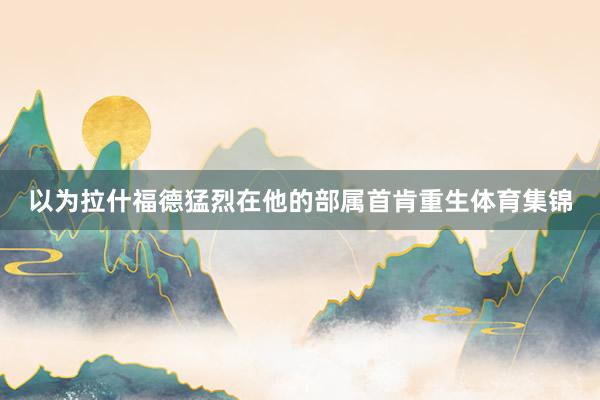 以为拉什福德猛烈在他的部属首肯重生体育集锦