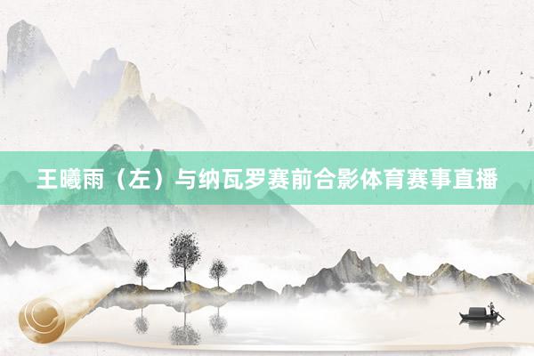 王曦雨（左）与纳瓦罗赛前合影体育赛事直播