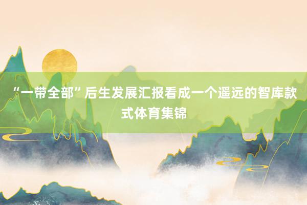 “一带全部”后生发展汇报看成一个遥远的智库款式体育集锦