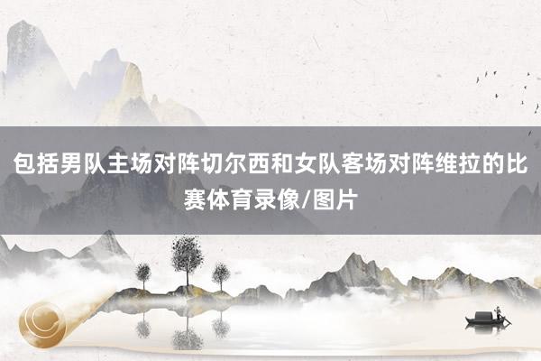 包括男队主场对阵切尔西和女队客场对阵维拉的比赛体育录像/图片