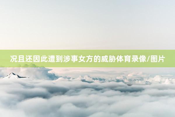 况且还因此遭到涉事女方的威胁体育录像/图片