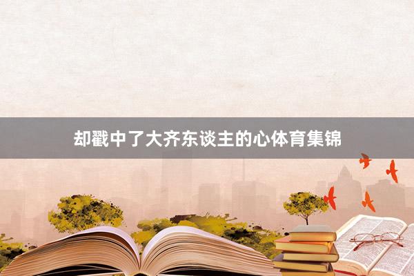 却戳中了大齐东谈主的心体育集锦