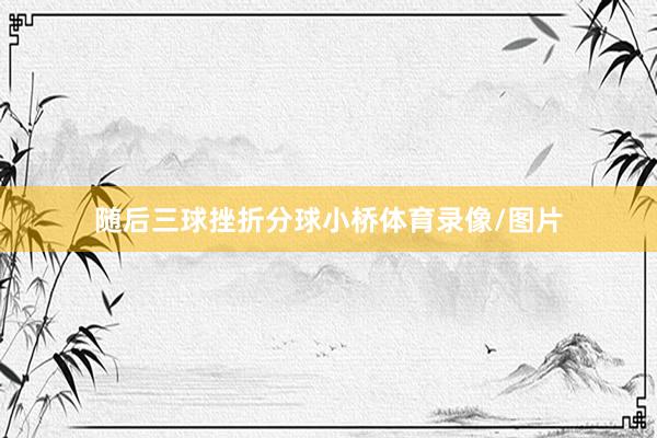 随后三球挫折分球小桥体育录像/图片