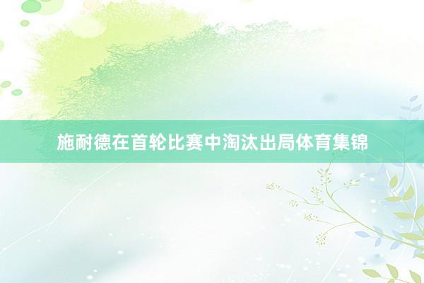 施耐德在首轮比赛中淘汰出局体育集锦