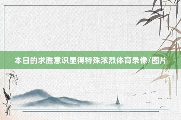 本日的求胜意识显得特殊浓烈体育录像/图片