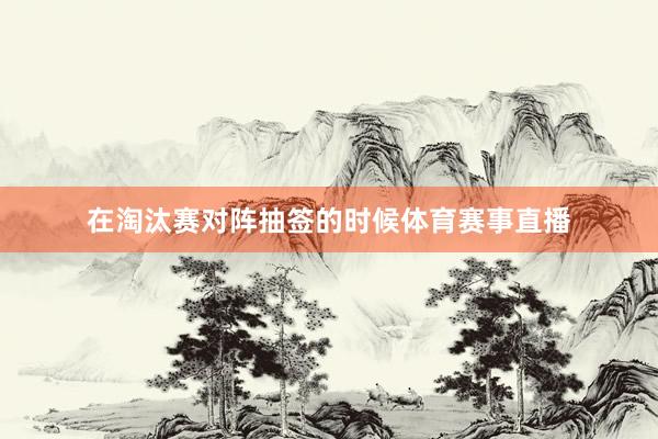 在淘汰赛对阵抽签的时候体育赛事直播
