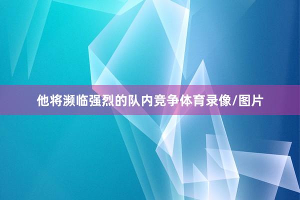他将濒临强烈的队内竞争体育录像/图片