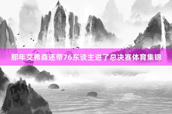 那年艾弗森还带76东谈主进了总决赛体育集锦