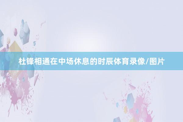 杜锋相通在中场休息的时辰体育录像/图片